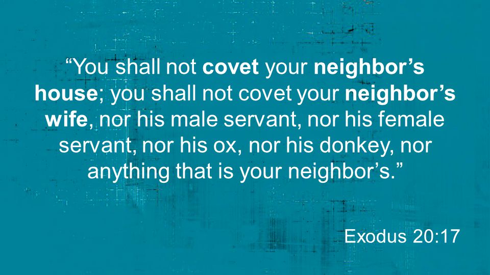 You shall not covet your neighbor’s house; you shall not covet your neighbor’s wife, nor his male servant, nor his female servant, nor his ox, nor his donkey, nor anything that is your neighbor’s.