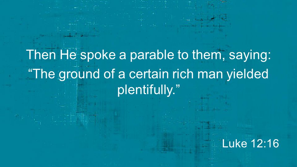 Then He spoke a parable to them, saying: The ground of a certain rich man yielded plentifully.