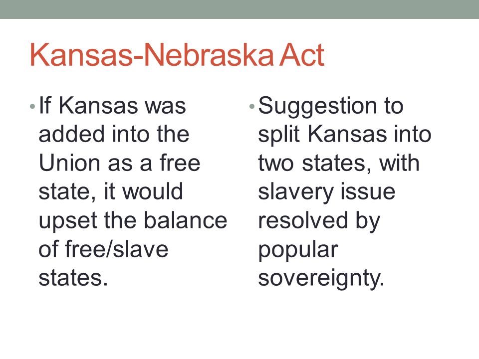 Kansas-Nebraska Act If Kansas was added into the Union as a free state, it would upset the balance of free/slave states.