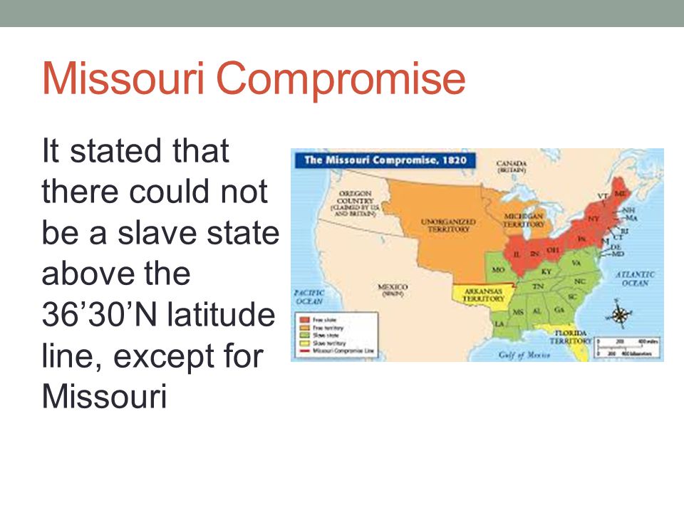 Missouri Compromise It stated that there could not be a slave state above the 36’30’N latitude line, except for Missouri.