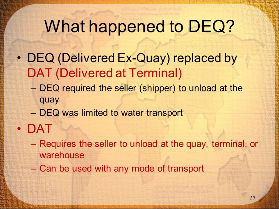 What happened to DEQ DEQ (Delivered Ex-Quay) replaced by DAT (Delivered at Terminal) DEQ required the seller (shipper) to unload at the quay.
