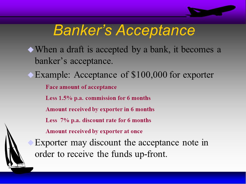 Banker’s Acceptance When a draft is accepted by a bank, it becomes a banker’s acceptance. Example: Acceptance of $100,000 for exporter.