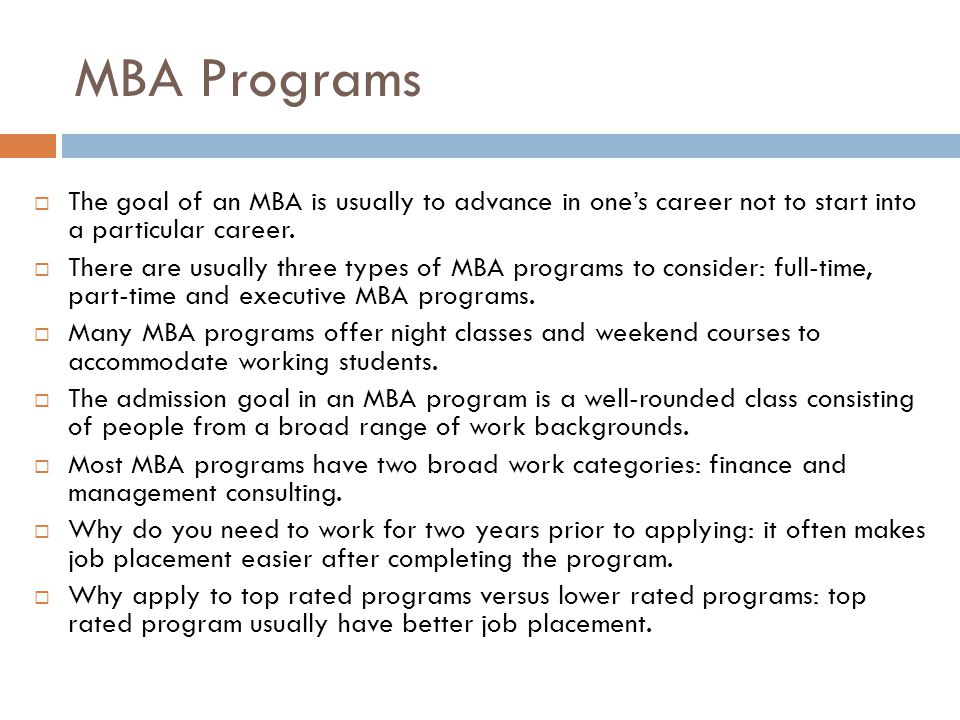 MBA Programs The goal of an MBA is usually to advance in one’s career not to start into a particular career.