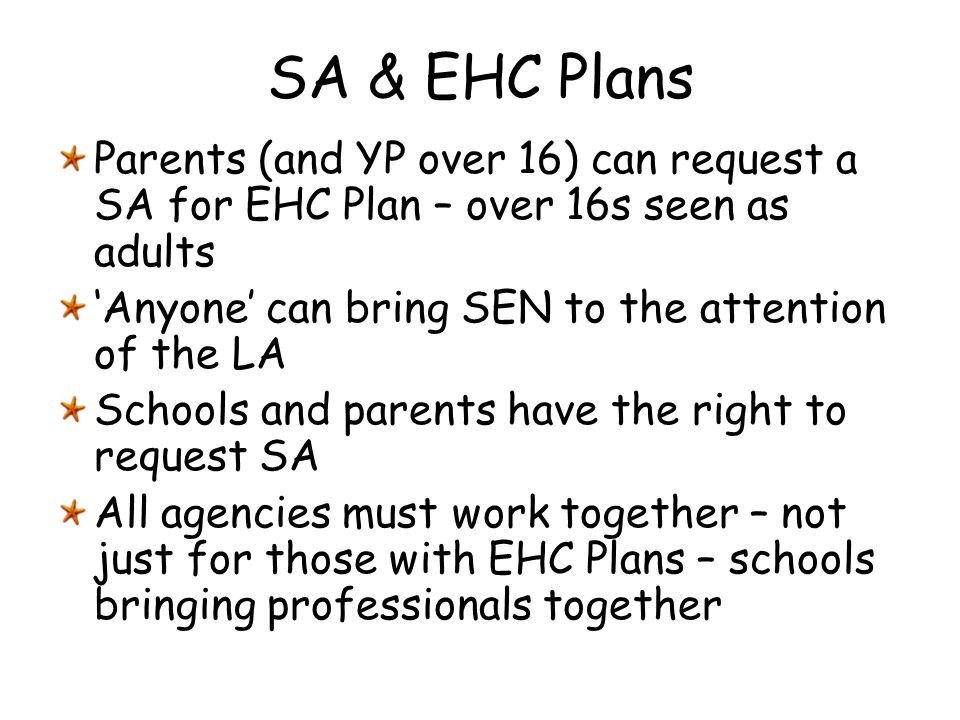 SA & EHC Plans Parents (and YP over 16) can request a SA for EHC Plan – over 16s seen as adults. ‘Anyone’ can bring SEN to the attention of the LA.