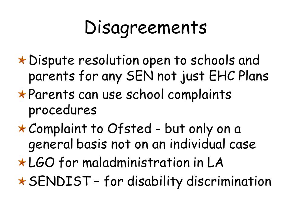 Disagreements Dispute resolution open to schools and parents for any SEN not just EHC Plans. Parents can use school complaints procedures.