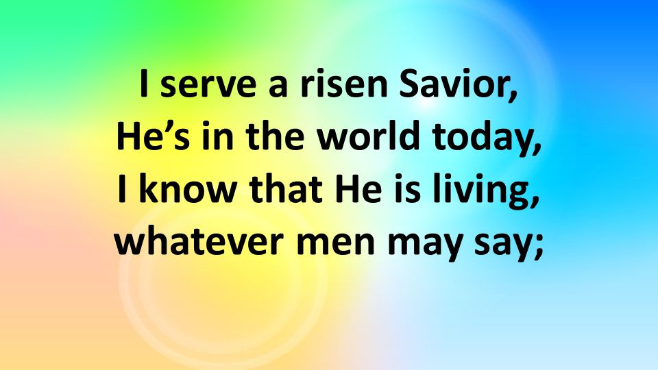 I serve a risen Savior, He’s in the world today, I know that He is living, whatever men may say;
