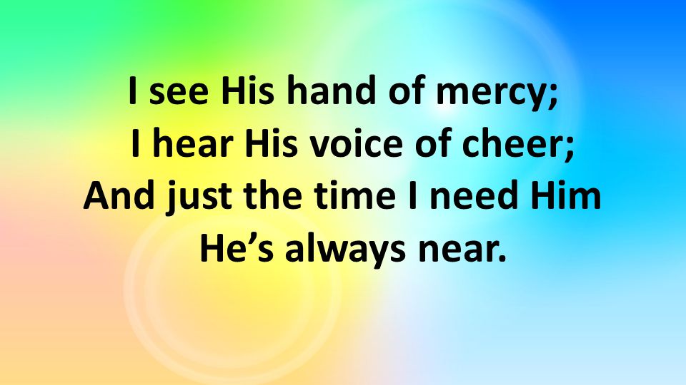 I see His hand of mercy; I hear His voice of cheer; And just the time I need Him He’s always near.