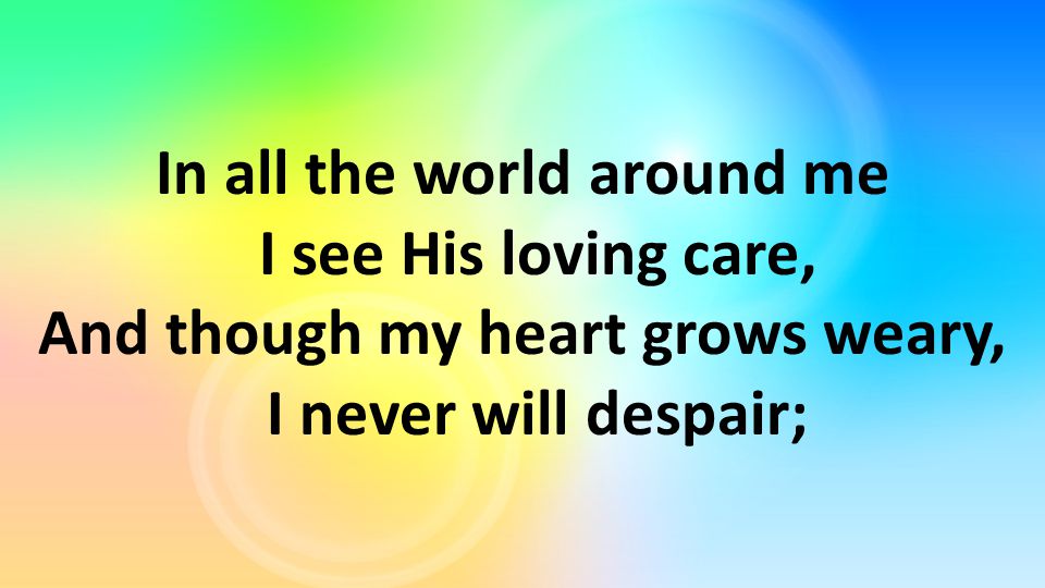 In all the world around me I see His loving care, And though my heart grows weary, I never will despair;