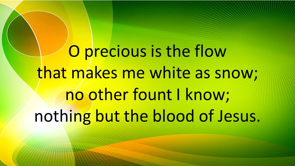 O precious is the flow that makes me white as snow; no other fount I know; nothing but the blood of Jesus.