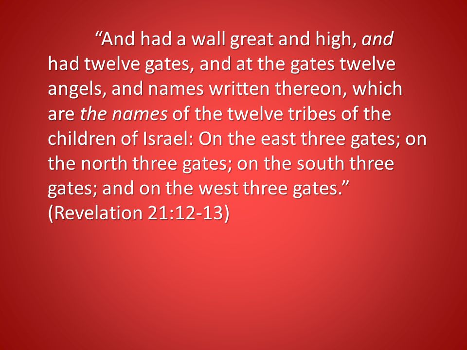 And had a wall great and high, and had twelve gates, and at the gates twelve angels, and names written thereon, which are the names of the twelve tribes of the children of Israel: On the east three gates; on the north three gates; on the south three gates; and on the west three gates. (Revelation 21:12-13)