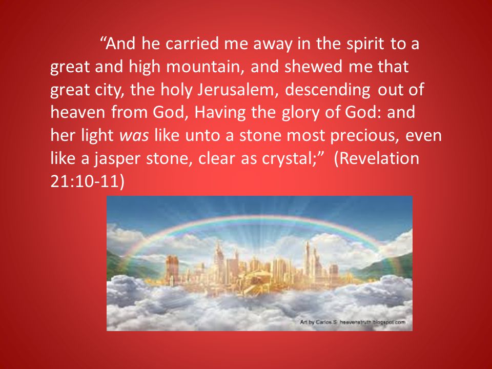 And he carried me away in the spirit to a great and high mountain, and shewed me that great city, the holy Jerusalem, descending out of heaven from God, Having the glory of God: and her light was like unto a stone most precious, even like a jasper stone, clear as crystal; (Revelation 21:10-11)