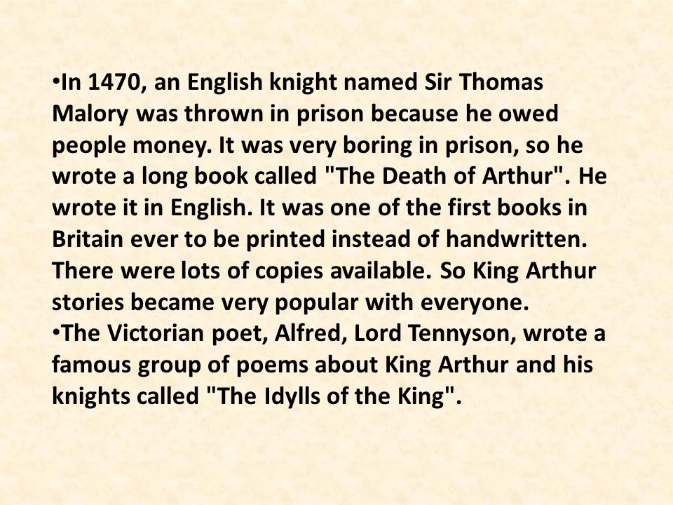In 1470, an English knight named Sir Thomas Malory was thrown in prison because he owed people money. It was very boring in prison, so he wrote a long book called The Death of Arthur . He wrote it in English. It was one of the first books in Britain ever to be printed instead of handwritten. There were lots of copies available. So King Arthur stories became very popular with everyone.