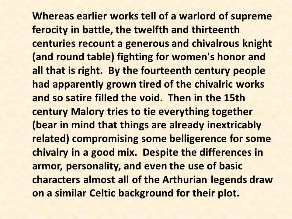 Whereas earlier works tell of a warlord of supreme ferocity in battle, the twelfth and thirteenth centuries recount a generous and chivalrous knight (and round table) fighting for women s honor and all that is right. By the fourteenth century people had apparently grown tired of the chivalric works and so satire filled the void. Then in the 15th century Malory tries to tie everything together (bear in mind that things are already inextricably related) compromising some belligerence for some chivalry in a good mix. Despite the differences in armor, personality, and even the use of basic characters almost all of the Arthurian legends draw on a similar Celtic background for their plot.