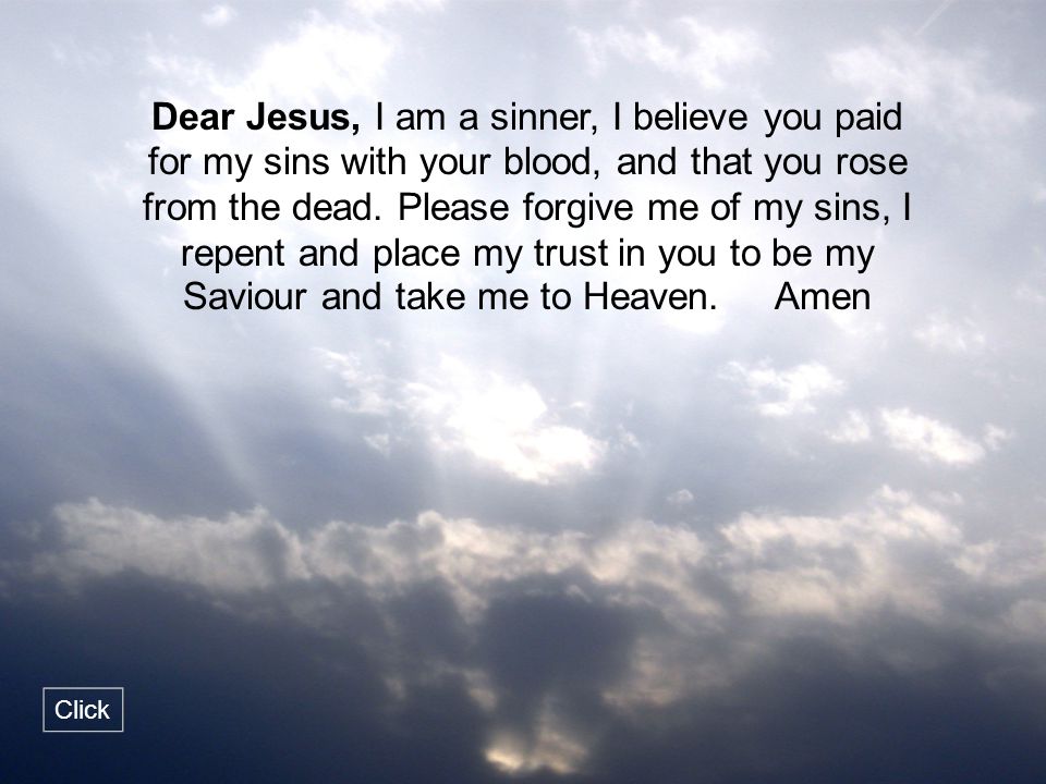 Dear Jesus, I am a sinner, I believe you paid for my sins with your blood, and that you rose from the dead. Please forgive me of my sins, I repent and place my trust in you to be my Saviour and take me to Heaven. Amen