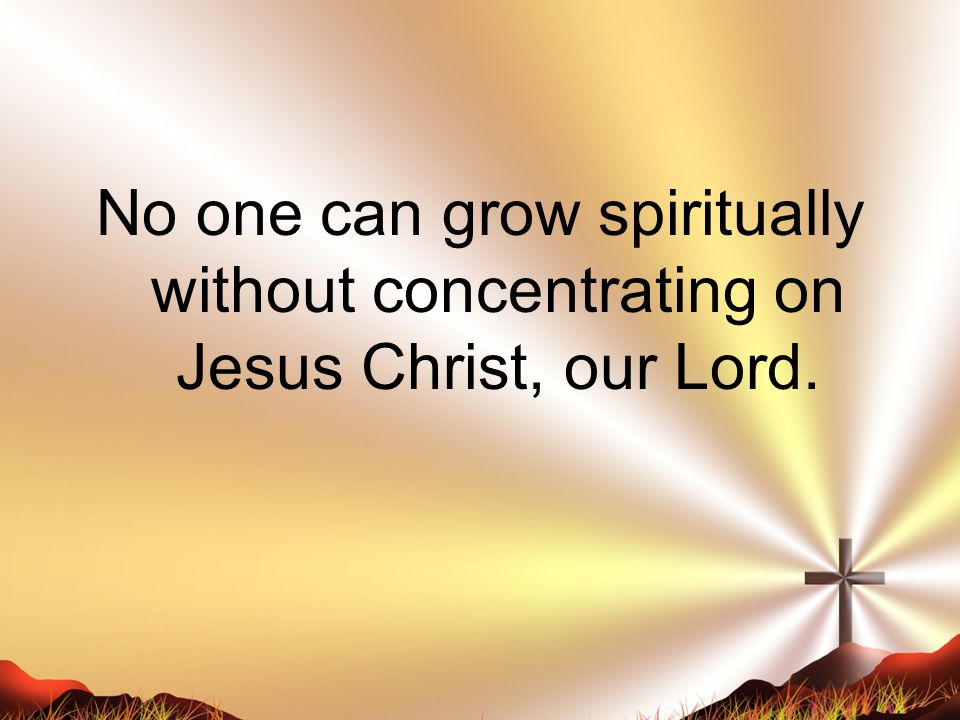 No one can grow spiritually without concentrating on Jesus Christ, our Lord.