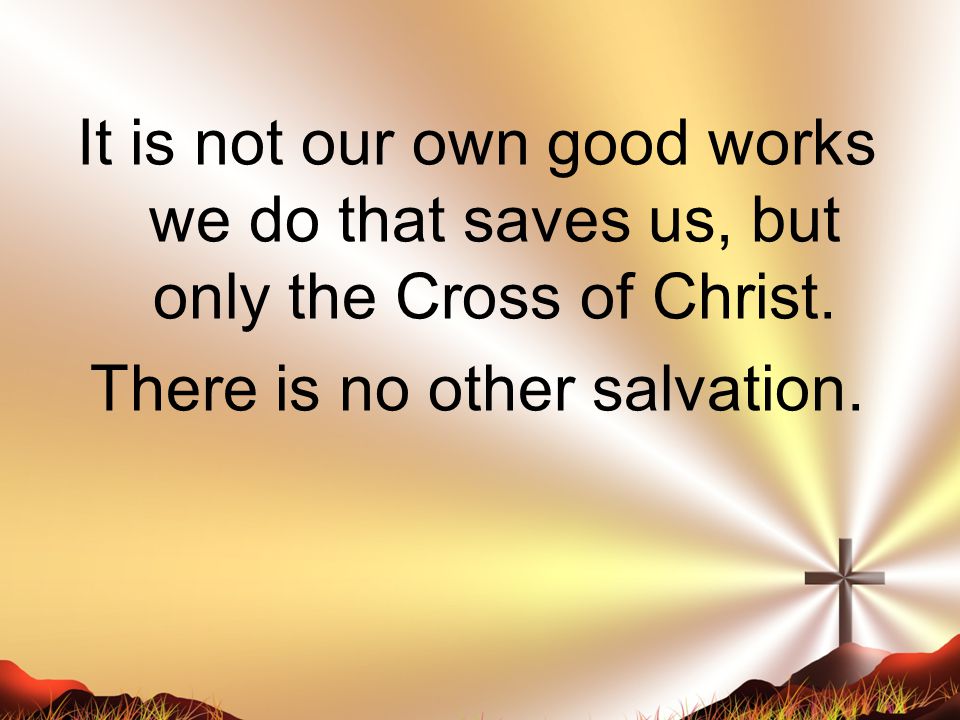 It is not our own good works we do that saves us, but only the Cross of Christ.