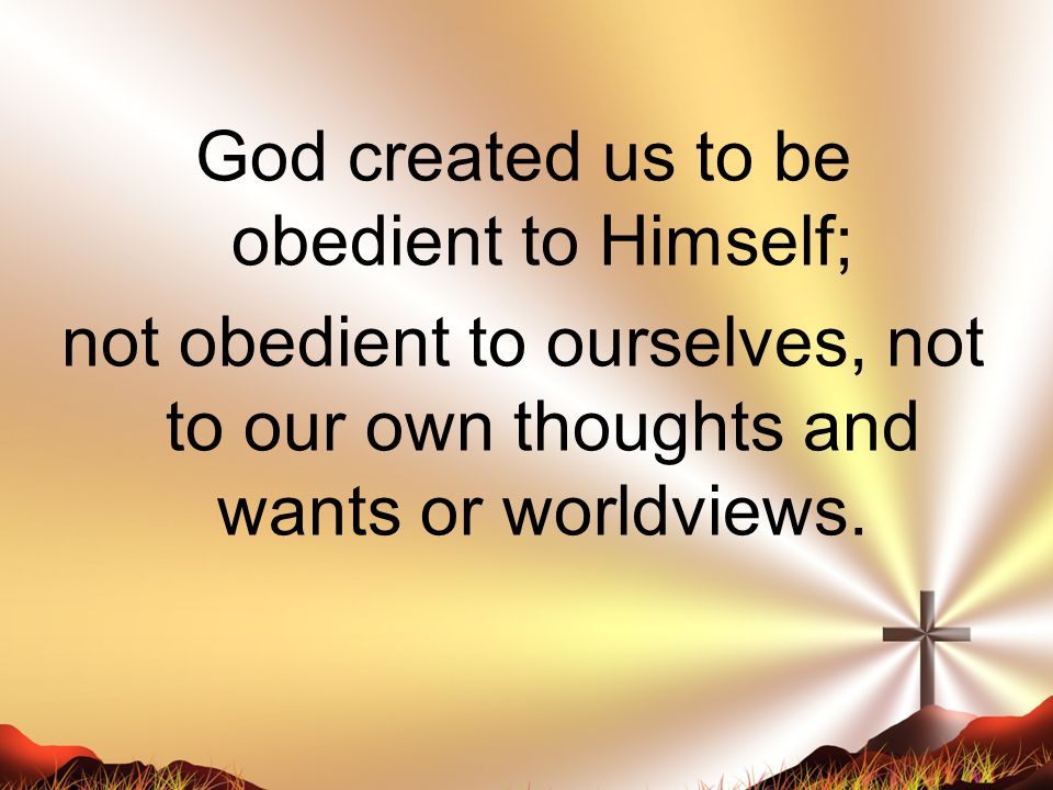 God created us to be obedient to Himself; not obedient to ourselves, not to our own thoughts and wants or worldviews.