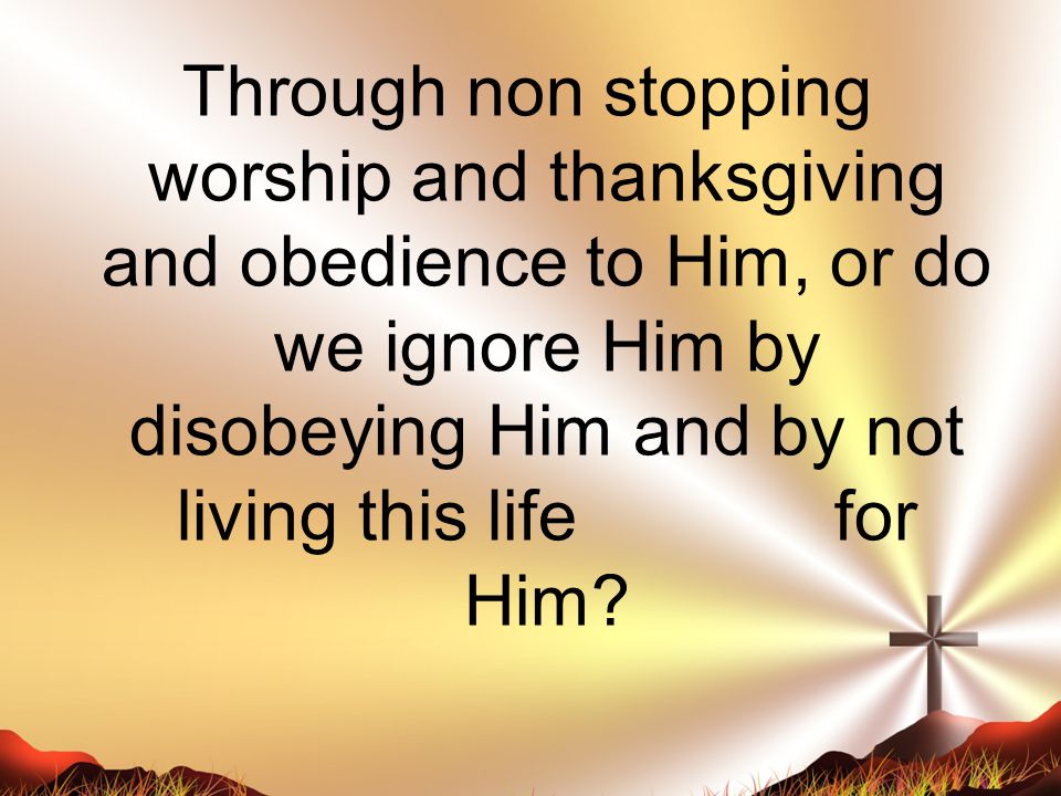 Through non stopping worship and thanksgiving and obedience to Him, or do we ignore Him by disobeying Him and by not living this life for Him