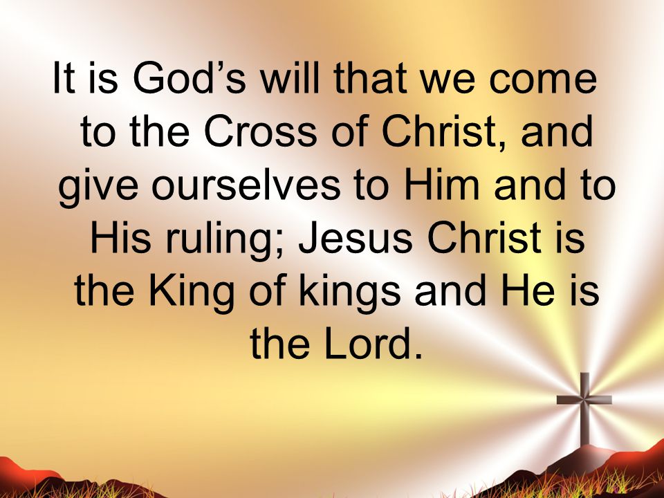 It is God’s will that we come to the Cross of Christ, and give ourselves to Him and to His ruling; Jesus Christ is the King of kings and He is the Lord.