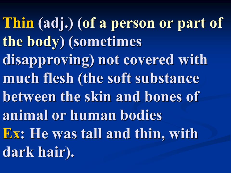 Thin (adj.) (of a person or part of the body) (sometimes disapproving) not covered with much flesh (the soft substance between the skin and bones of animal or human bodies Ex: He was tall and thin, with dark hair).