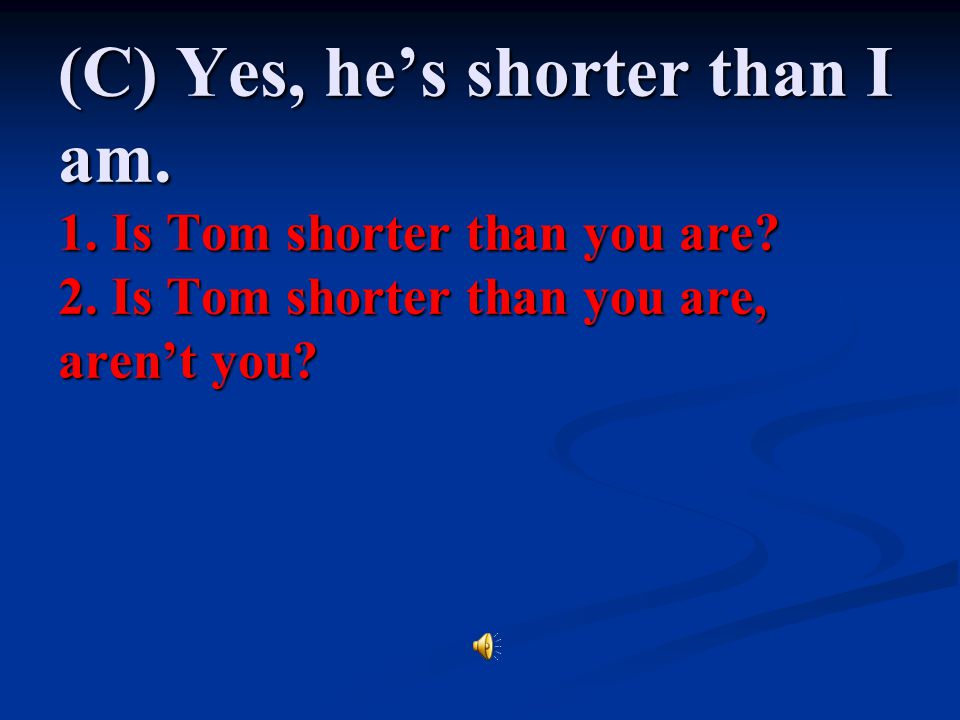 (C) Yes, he’s shorter than I am. 1. Is Tom shorter than you are. 2