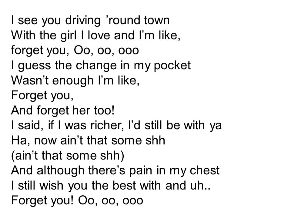 I see you driving ’round town With the girl I love and I’m like, forget you, Oo, oo, ooo I guess the change in my pocket Wasn’t enough I’m like, Forget you, And forget her too! I said, if I was richer, I’d still be with ya Ha, now ain’t that some shh
