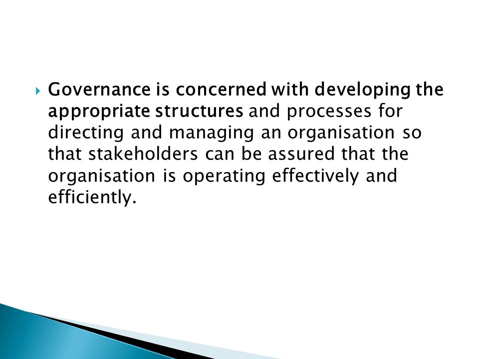 Governance is concerned with developing the appropriate structures and processes for directing and managing an organisation so that stakeholders can be assured that the organisation is operating effectively and efficiently.