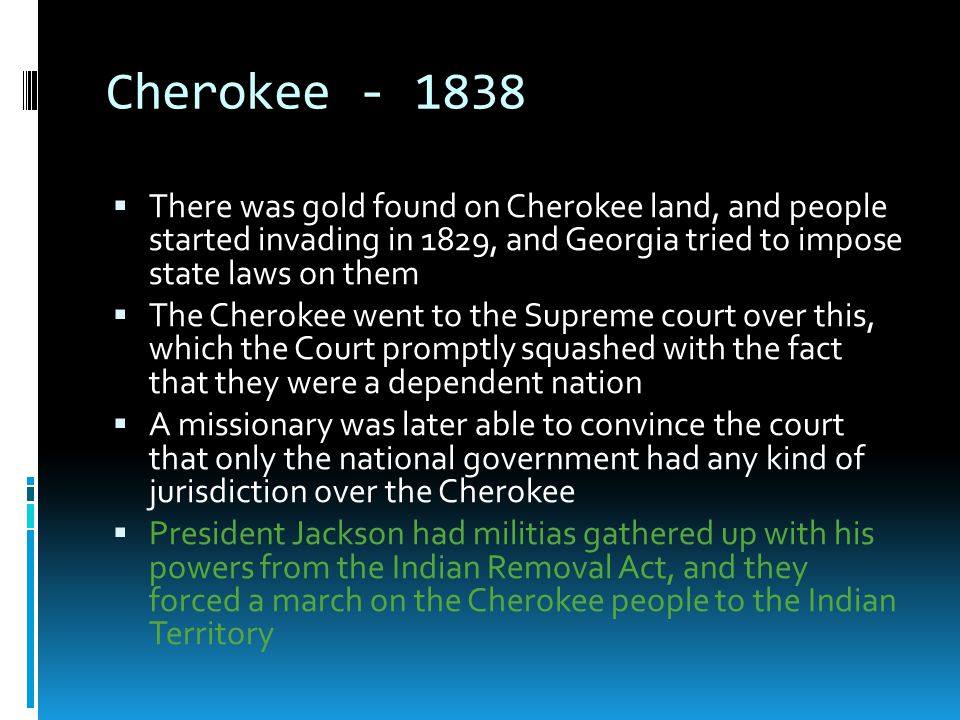 Cherokee There was gold found on Cherokee land, and people started invading in 1829, and Georgia tried to impose state laws on them.