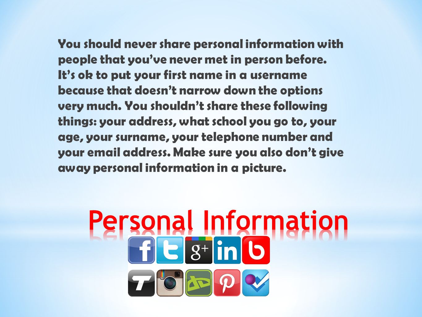 You should never share personal information with people that you’ve never met in person before. It’s ok to put your first name in a username because that doesn’t narrow down the options very much. You shouldn’t share these following things: your address, what school you go to, your age, your surname, your telephone number and your  address. Make sure you also don’t give away personal information in a picture.