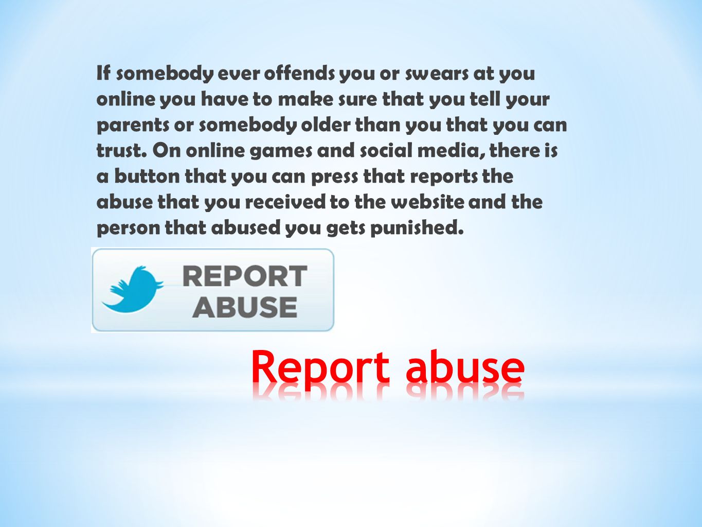 If somebody ever offends you or swears at you online you have to make sure that you tell your parents or somebody older than you that you can trust. On online games and social media, there is a button that you can press that reports the abuse that you received to the website and the person that abused you gets punished.