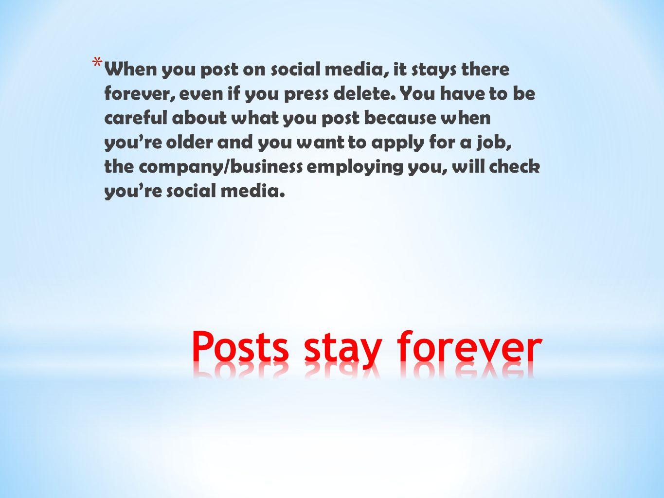 When you post on social media, it stays there forever, even if you press delete. You have to be careful about what you post because when you’re older and you want to apply for a job, the company/business employing you, will check you’re social media.
