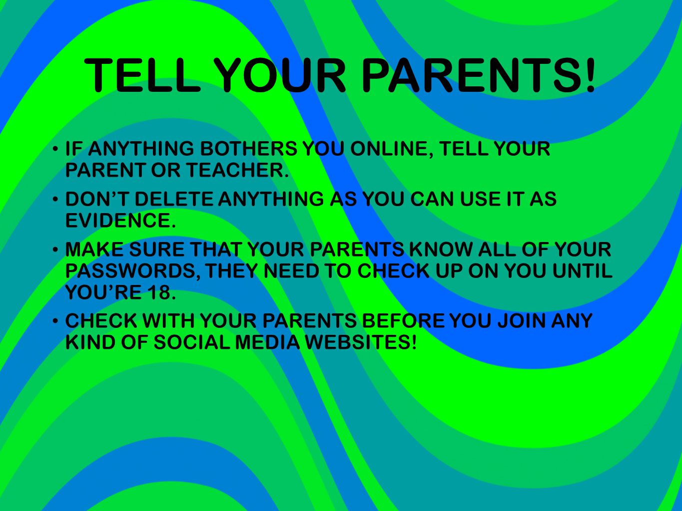 TELL YOUR PARENTS! IF ANYTHING BOTHERS YOU ONLINE, TELL YOUR PARENT OR TEACHER. DON’T DELETE ANYTHING AS YOU CAN USE IT AS EVIDENCE.
