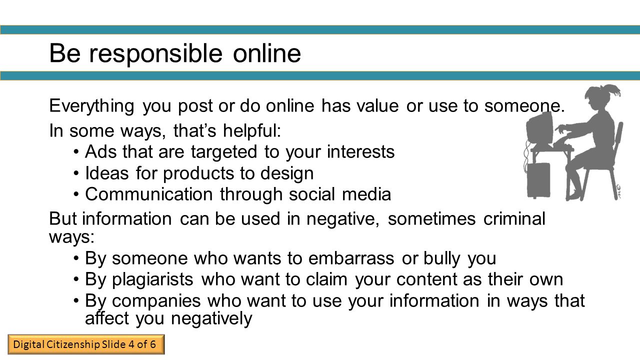 Be responsible online Everything you post or do online has value or use to someone. In some ways, that’s helpful: