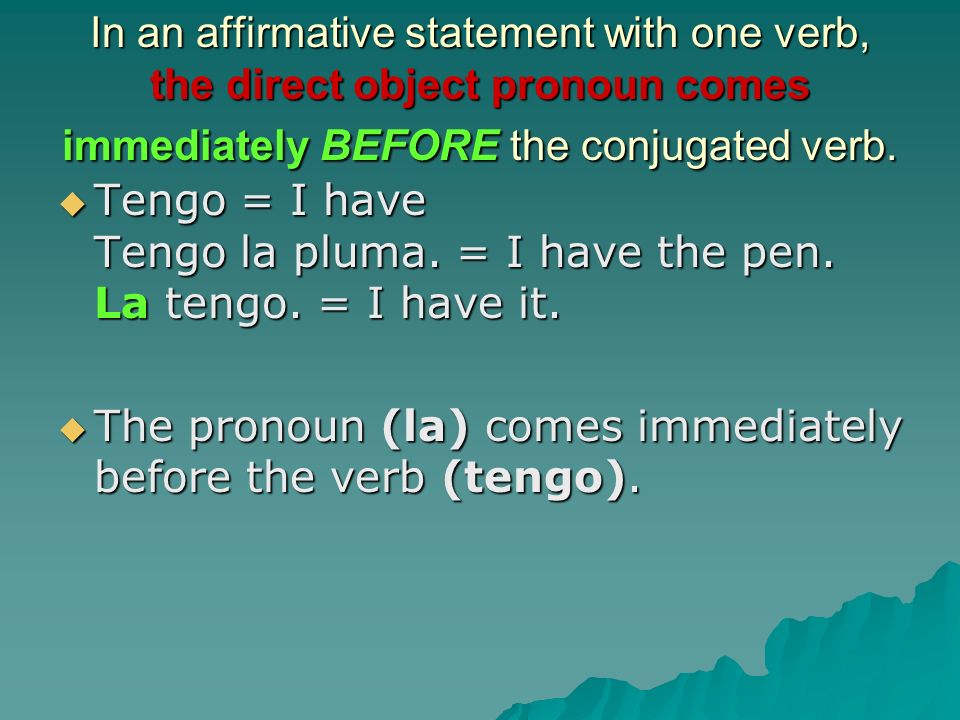 In an affirmative statement with one verb, the direct object pronoun comes immediately BEFORE the conjugated verb.