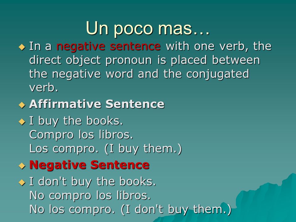 Un poco mas… In a negative sentence with one verb, the direct object pronoun is placed between the negative word and the conjugated verb.