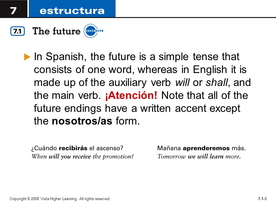 In Spanish, the future is a simple tense that consists of one word, whereas in English it is made up of the auxiliary verb will or shall, and the main verb. ¡Atención! Note that all of the future endings have a written accent except the nosotros/as form.