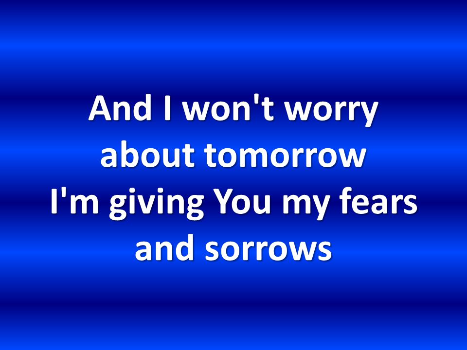And I won t worry about tomorrow I m giving You my fears and sorrows