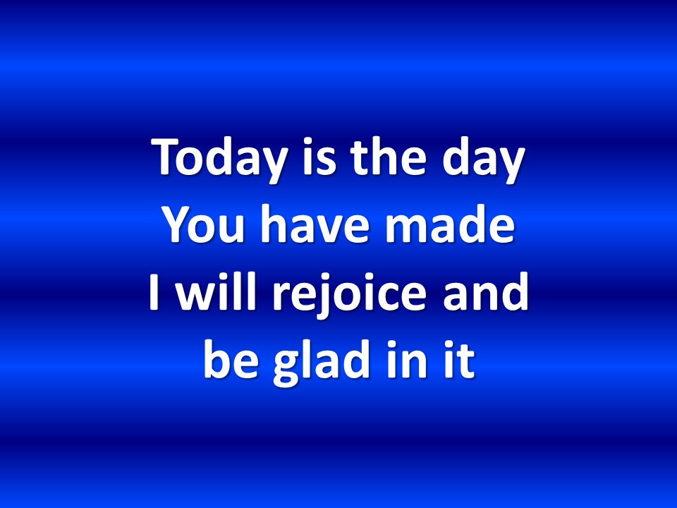 Today is the day You have made I will rejoice and be glad in it