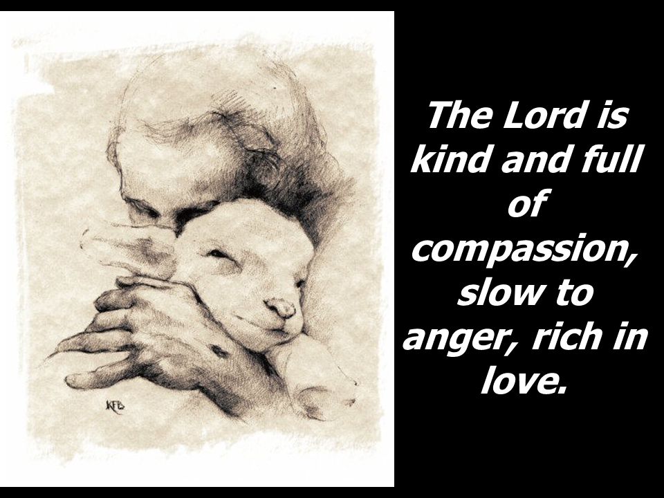 The Lord is kind and full of compassion, slow to anger, rich in love.
