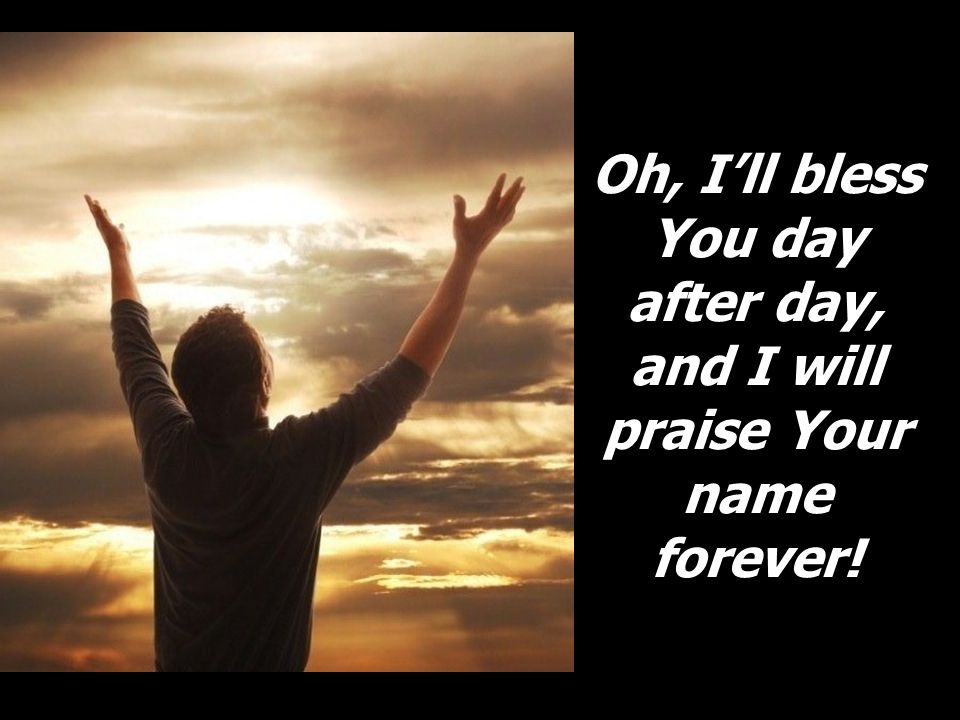 Oh, I’ll bless You day after day, and I will praise Your name forever!