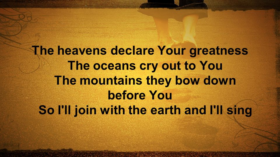 The heavens declare Your greatness The oceans cry out to You The mountains they bow down before You So I ll join with the earth and I ll sing