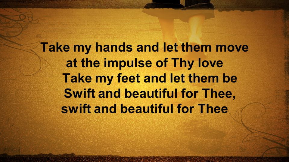 Take my hands and let them move at the impulse of Thy love Take my feet and let them be Swift and beautiful for Thee, swift and beautiful for Thee