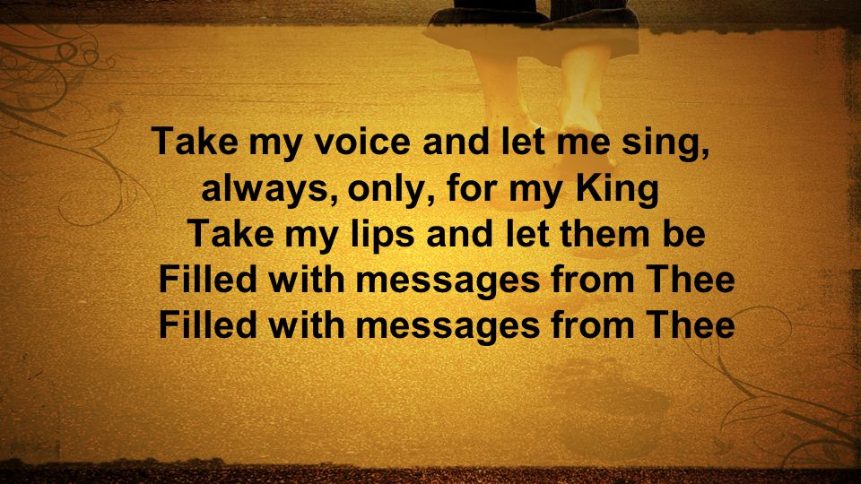 Take my voice and let me sing, always, only, for my King Take my lips and let them be Filled with messages from Thee Filled with messages from Thee