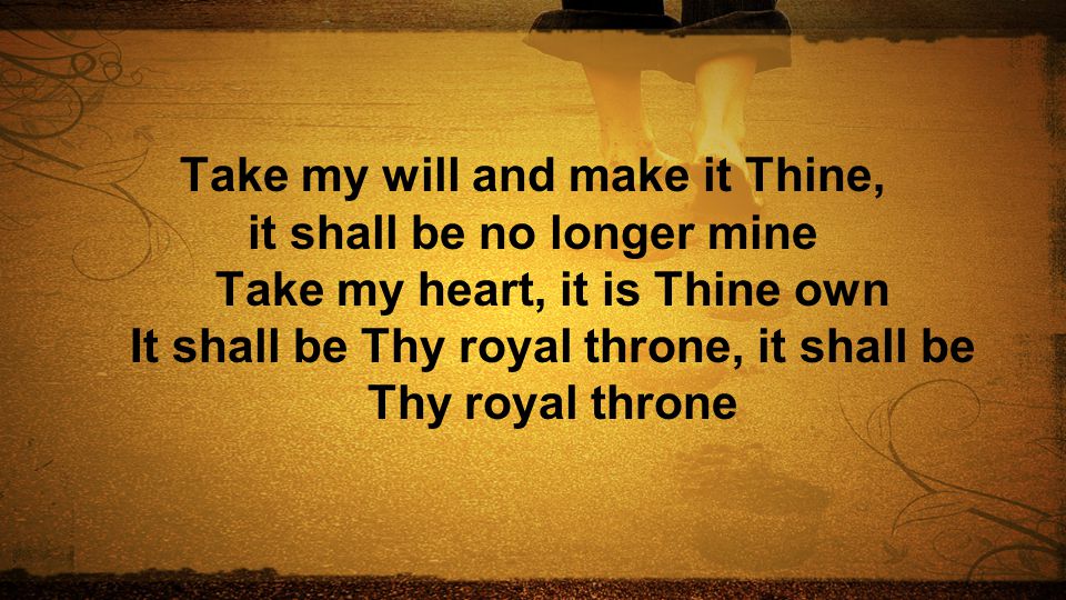 Take my will and make it Thine, it shall be no longer mine Take my heart, it is Thine own It shall be Thy royal throne, it shall be Thy royal throne