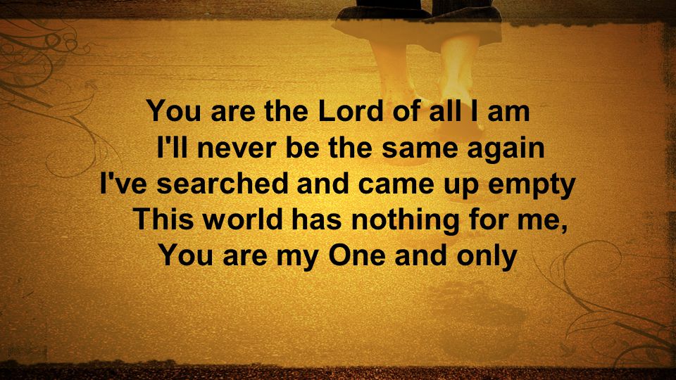 You are the Lord of all I am I ll never be the same again I ve searched and came up empty This world has nothing for me, You are my One and only