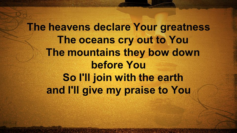 The heavens declare Your greatness The oceans cry out to You The mountains they bow down before You So I ll join with the earth and I ll give my praise to You