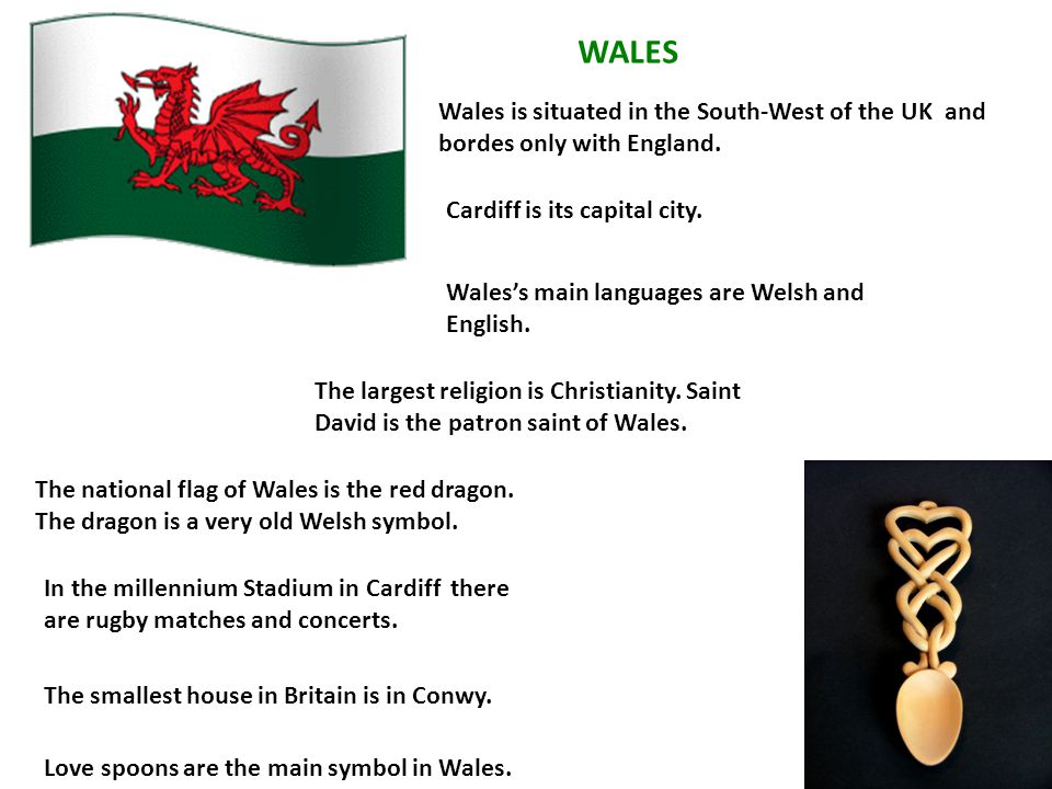 WALES Wales is situated in the South-West of the UK and bordes only with England. Cardiff is its capital city.