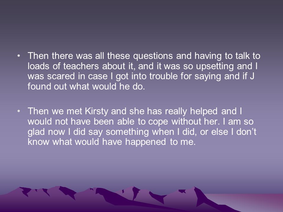 Then there was all these questions and having to talk to loads of teachers about it, and it was so upsetting and I was scared in case I got into trouble for saying and if J found out what would he do.