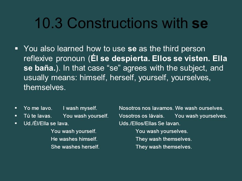 You also learned how to use se as the third person reflexive pronoun (Él se despierta. Ellos se visten. Ella se baña.). In that case se agrees with the subject, and usually means: himself, herself, yourself, yourselves, themselves.