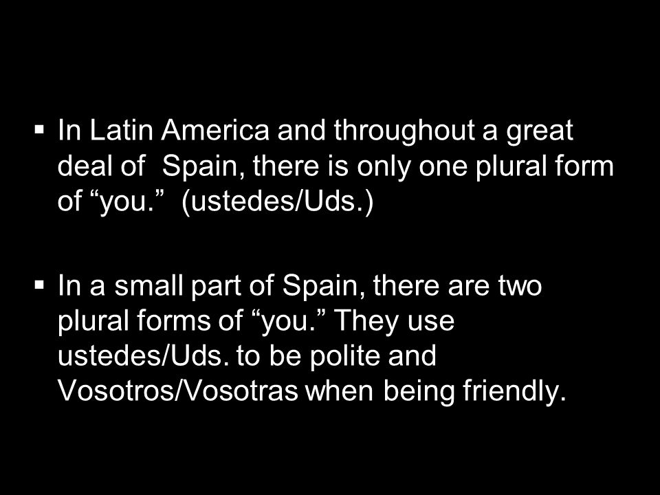 In Latin America and throughout a great deal of Spain, there is only one plural form of you. (ustedes/Uds.)